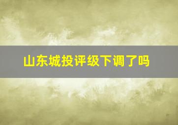 山东城投评级下调了吗