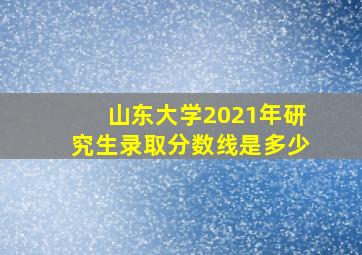 山东大学2021年研究生录取分数线是多少