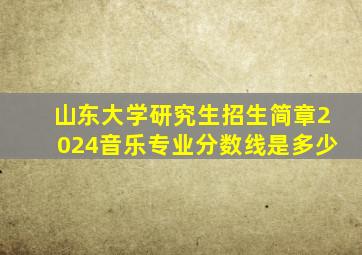 山东大学研究生招生简章2024音乐专业分数线是多少