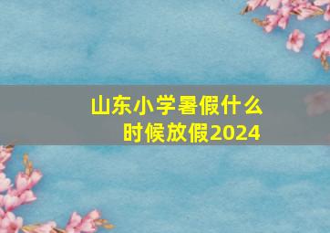 山东小学暑假什么时候放假2024