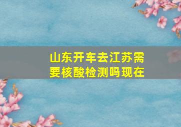 山东开车去江苏需要核酸检测吗现在