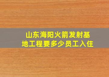 山东海阳火箭发射基地工程要多少员工入住