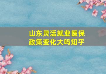 山东灵活就业医保政策变化大吗知乎