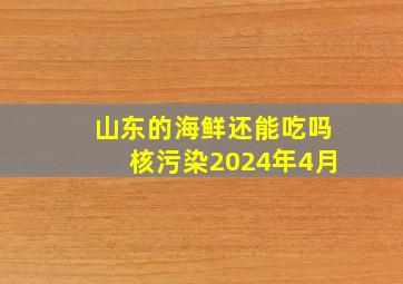 山东的海鲜还能吃吗核污染2024年4月