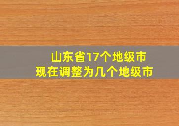 山东省17个地级市现在调整为几个地级市