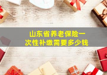 山东省养老保险一次性补缴需要多少钱