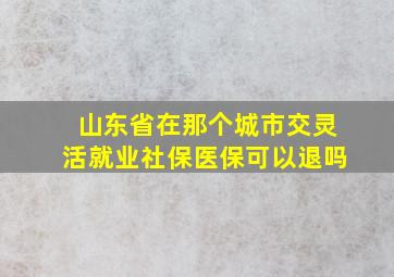 山东省在那个城市交灵活就业社保医保可以退吗