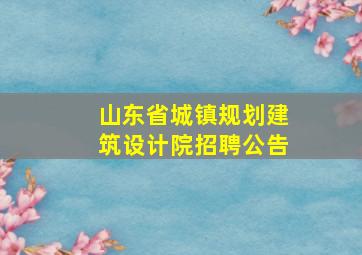 山东省城镇规划建筑设计院招聘公告