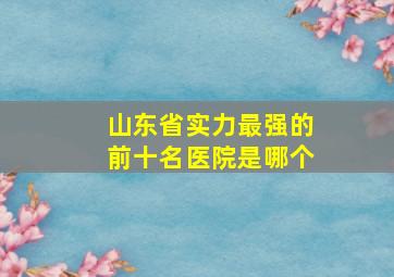 山东省实力最强的前十名医院是哪个