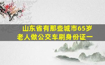 山东省有那些城市65岁老人做公交车刷身份证一