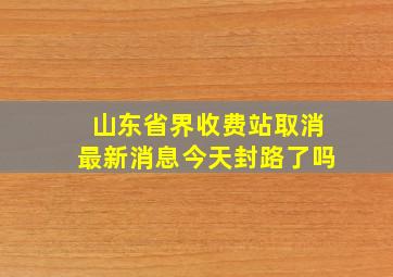 山东省界收费站取消最新消息今天封路了吗