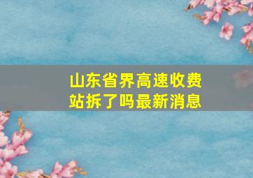 山东省界高速收费站拆了吗最新消息