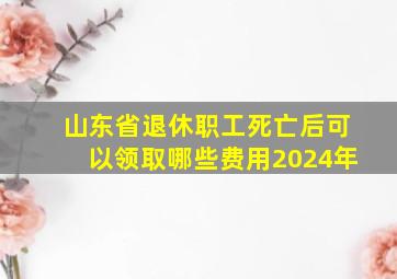 山东省退休职工死亡后可以领取哪些费用2024年