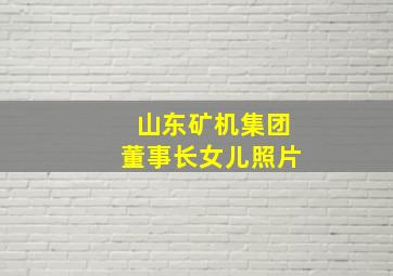 山东矿机集团董事长女儿照片