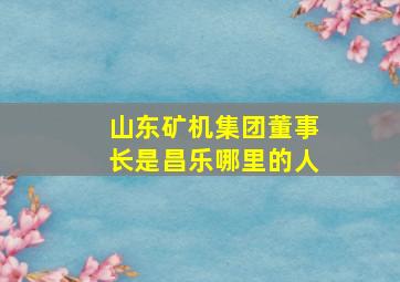 山东矿机集团董事长是昌乐哪里的人