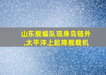 山东舰编队现身岛链外,太平洋上起降舰载机