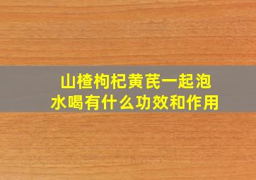 山楂枸杞黄芪一起泡水喝有什么功效和作用