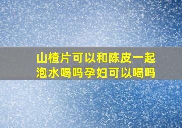 山楂片可以和陈皮一起泡水喝吗孕妇可以喝吗