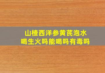 山楂西洋参黄芪泡水喝生火吗能喝吗有毒吗