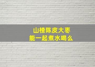 山楂陈皮大枣能一起煮水喝么