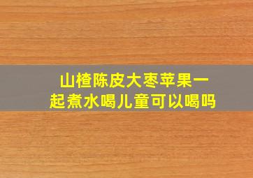 山楂陈皮大枣苹果一起煮水喝儿童可以喝吗