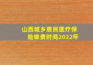 山西城乡居民医疗保险缴费时间2022年