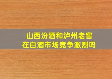 山西汾酒和泸州老窖在白酒市场竞争激烈吗