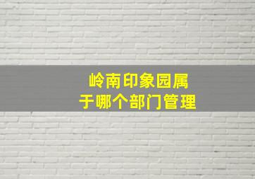 岭南印象园属于哪个部门管理