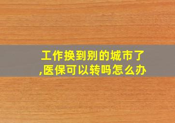 工作换到别的城市了,医保可以转吗怎么办