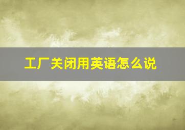 工厂关闭用英语怎么说