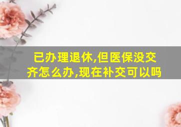 已办理退休,但医保没交齐怎么办,现在补交可以吗