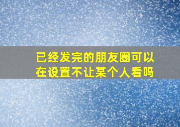 已经发完的朋友圈可以在设置不让某个人看吗