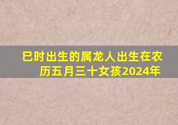 巳时出生的属龙人出生在农历五月三十女孩2024年