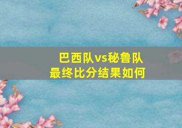 巴西队vs秘鲁队最终比分结果如何