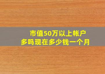 市值50万以上帐户多吗现在多少钱一个月