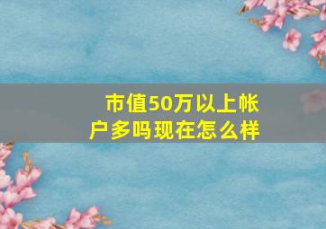 市值50万以上帐户多吗现在怎么样