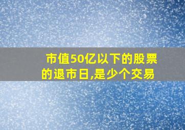 市值50亿以下的股票的退市日,是少个交易