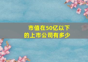 市值在50亿以下的上市公司有多少