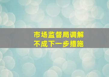 市场监督局调解不成下一步措施