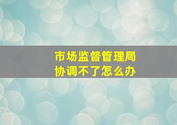 市场监督管理局协调不了怎么办