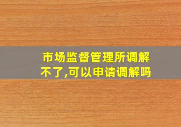 市场监督管理所调解不了,可以申请调解吗