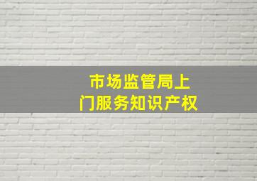 市场监管局上门服务知识产权