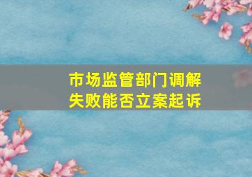 市场监管部门调解失败能否立案起诉