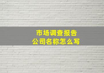 市场调查报告公司名称怎么写