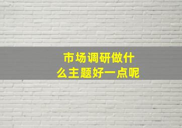 市场调研做什么主题好一点呢