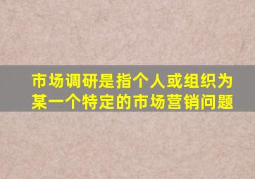 市场调研是指个人或组织为某一个特定的市场营销问题