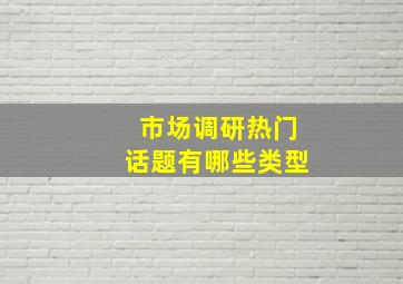 市场调研热门话题有哪些类型