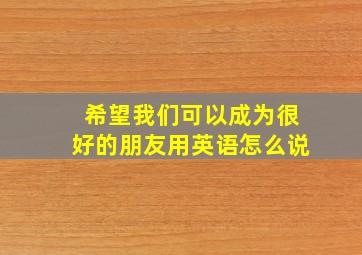 希望我们可以成为很好的朋友用英语怎么说