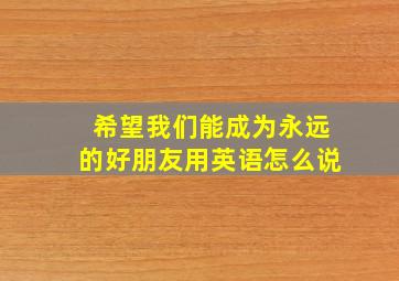 希望我们能成为永远的好朋友用英语怎么说