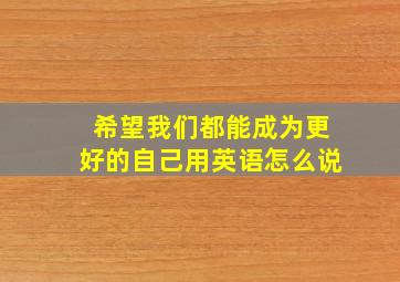 希望我们都能成为更好的自己用英语怎么说